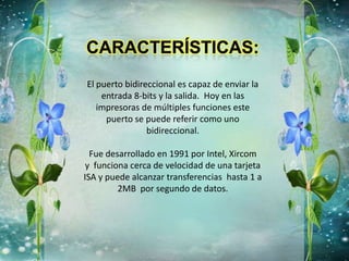 El puerto bidireccional es capaz de enviar la
entrada 8-bits y la salida. Hoy en las
impresoras de múltiples funciones este
puerto se puede referir como uno
bidireccional.
Fue desarrollado en 1991 por Intel, Xircom
y funciona cerca de velocidad de una tarjeta
ISA y puede alcanzar transferencias hasta 1 a
2MB por segundo de datos.
 