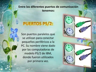 Entre los diferentes puertos de comunicación
tenemos:
Son puertos paralelos que
se utilizan para conectar
pequeños periféricos a la
PC. Su nombre viene dado
por las computadoras de
modelo PS/2 de IBM,
donde fueron utilizados
por primera vez.
 