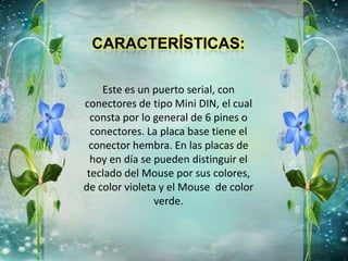 Este es un puerto serial, con
conectores de tipo Mini DIN, el cual
consta por lo general de 6 pines o
conectores. La placa base tiene el
conector hembra. En las placas de
hoy en día se pueden distinguir el
teclado del Mouse por sus colores,
de color violeta y el Mouse de color
verde.
 