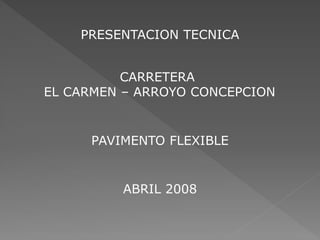 CARRETERA
EL CARMEN – ARROYO CONCEPCION
PRESENTACION TECNICA
PAVIMENTO FLEXIBLE
ABRIL 2008
 