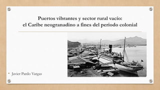 Puertos vibrantes y sector rural vacío:
el Caribe neogranadino a fines del periodo colonial
• Javier Pardo Vargas
 