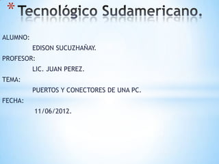 *
ALUMNO:
          EDISON SUCUZHAÑAY.
PROFESOR:
          LIC. JUAN PEREZ.
TEMA:
          PUERTOS Y CONECTORES DE UNA PC.
FECHA:
          11/06/2012.
 