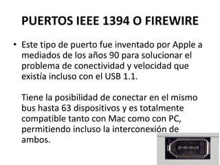 PUERTOS IEEE 1394 O FIREWIRE
• Este tipo de puerto fue inventado por Apple a
  mediados de los años 90 para solucionar el
  problema de conectividad y velocidad que
  existía incluso con el USB 1.1.

  Tiene la posibilidad de conectar en el mismo
  bus hasta 63 dispositivos y es totalmente
  compatible tanto con Mac como con PC,
  permitiendo incluso la interconexión de
  ambos.
 