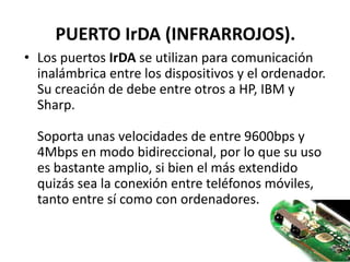 PUERTO IrDA (INFRARROJOS).
• Los puertos IrDA se utilizan para comunicación
  inalámbrica entre los dispositivos y el ordenador.
  Su creación de debe entre otros a HP, IBM y
  Sharp.

  Soporta unas velocidades de entre 9600bps y
  4Mbps en modo bidireccional, por lo que su uso
  es bastante amplio, si bien el más extendido
  quizás sea la conexión entre teléfonos móviles,
  tanto entre sí como con ordenadores.
 