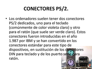CONECTORES PS/2.
• Los ordenadores suelen tener dos conectores
  PS/2 dedicados, uno para el teclado
  (comúnmente de color violeta claro) y otro
  para el ratón (que suele ser verde claro). Estos
  conectores fueron introducidas en el año
  1.987 por IBM y se han convertido en los
  conectores estándar para este tipo de
  dispositivos, en sustitución de los conectores
  DIN para teclado y de los puerto serie para
  ratón.
 