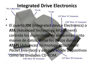 Integrated Drive Electronics

•
• El puerto IDE (Integrated device Electronics) o
  ATA (Advanced Technology Attachment)
  controla los dispositivos de almacenamiento
  masivo de datos, como los discos duros y
  ATAPI (Advanced Technology Attachment
  Packet Interface) y además añade dispositivos
  como las unidades CD-ROM.
 