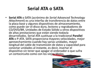 Serial ATA o SATA
• Serial ATA o SATA (acrónimo de Serial Advanced Technology
  Attachment) es una interfaz de transferencia de datos entre
  la placa base y algunos dispositivos de almacenamiento,
  como puede ser el disco duro, lectores y regrabadores de
  CD/DVD/BR, Unidades de Estado Sólido u otros dispositivos
  de altas prestaciones que están siendo todavía
  desarrollados. Serial ATA sustituye a la tradicional Parallel
  ATA o P-ATA. SATA proporciona mayores velocidades, mejor
  aprovechamiento cuando hay varias unidades, mayor
  longitud del cable de transmisión de datos y capacidad para
  conectar unidades al instante, es decir, insertar el
  dispositivo sin tener que apagar el ordenador o que sufra
  un cortocircuito como con los viejos Molex.
 