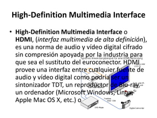 High-Definition Multimedia Interface
• High-Definition Multimedia Interface o
  HDMI, (interfaz multimedia de alta definición),
  es una norma de audio y vídeo digital cifrado
  sin compresión apoyada por la industria para
  que sea el sustituto del euroconector. HDMI
  provee una interfaz entre cualquier fuente de
  audio y vídeo digital como podría ser un
  sintonizador TDT, un reproductor de Blu-ray,
  un ordenador (Microsoft Windows, Linux,
  Apple Mac OS X, etc.) o
 