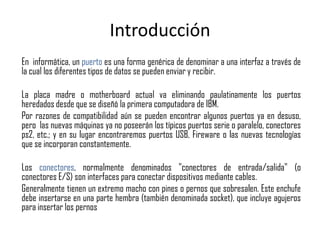 Introducción
En informática, un puerto es una forma genérica de denominar a una interfaz a través de
la cual los diferentes tipos de datos se pueden enviar y recibir.

La placa madre o motherboard actual va eliminando paulatinamente los puertos
heredados desde que se diseñó la primera computadora de IBM.
Por razones de compatibilidad aún se pueden encontrar algunos puertos ya en desuso,
pero las nuevas máquinas ya no poseerán los típicos puertos serie o paralelo, conectores
ps2, etc.; y en su lugar encontraremos puertos USB, Fireware o las nuevas tecnologías
que se incorporan constantemente.

Los conectores, normalmente denominados "conectores de entrada/salida" (o
conectores E/S) son interfaces para conectar dispositivos mediante cables.
Generalmente tienen un extremo macho con pines o pernos que sobresalen. Este enchufe
debe insertarse en una parte hembra (también denominada socket), que incluye agujeros
para insertar los pernos
 