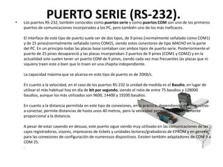 •
                 PUERTO SERIE (RS-232).
    Los puertos RS-232, también conocidos como puertos serie y como puertos COM son uno de los primeros
    puertos de comunicaciones incorporados a los PC, pero también uno de los más ineficaces.

    El interface de este tipo de puerto suele ser de dos tipos, de 9 pines (normalmente señalado como COM1)
    y de 25 pines(normalmente señalado como COM2), siendo estos conectores de tipo MACHO en la parte
    del PC. En un principio todas las placas base contaban con ambos tipos de puerto serie. Posteriormente el
    puerto de 25 pines desapareció y las placas incorporaban 2 puertos de 9 pines (COM1 y COM2) y en la
    actualidad solo suelen tener un puerto COM de 9 pines, siendo cada vez mas frecuentes las placas que ni
    siquiera traen este o bien que lo traen en una chapita independiente.

    La capacidad máxima que se alcanza en este tipo de puerto es de 20KB/s.

    En cuanto a la velocidad, en el caso de los puertos RS-232 la unidad de medida es el Baudio, en lugar de
    utilizar el más habitual hoy en día de bit por segundo, siendo el ratio de entre 75 baudios y 128000
    baudios, aunque los más utilizados son 9600, 14400 y 19200 baudios.

    En cuanto a la distancia permitida en este tipo de conexiones, en la práctica, dependiendo del dispositivo
    a conectar, permite distancias de hasta unos 40 metros, pero la velocidad permitida es inversamente
    proporcional a la distancia.

    A pesar de estar cayendo en desuso, este puerto sigue siendo muy utilizado en las comunicaciones de las
    cajas registradoras, visores, impresoras de tickets y unidades lectoras/grabadoras de EPROM y en general
    para las conexiones de configuración de numerosos dispositivos. Existen también adaptadores de COM 9 a
    COM 25.
    .
 