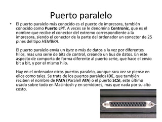 Puerto paralelo
• El puerto paralelo más conocido es el puerto de impresora, también
  conocido como Puerto LPT. A veces se le denomina Centronic, que es el
  nombre que recibe el conector del extremo correspondiente a la
  impresora, siendo el conector de la parte del ordenador un conector de 25
  pines del tipo HEMBRA.
   El puerto paralelo envía un byte o más de datos a la vez por diferentes
   hilos, mas una serie de bits de control, creando un bus de datos. En este
   aspecto de comporta de forma diferente al puerto serie, que hace el envío
   bit a bit, y por el mismo hilo.
   Hay en el ordenador otros puertos paralelo, aunque rara vez se piense en
   ellos como tales. Se trata de los puertos paralelos IDE, que también
   reciben el nombre de PATA (Paralell ATA) o el puerto SCSI, este último
   usado sobre todo en Macintosh y en servidores, mas que nada por su alto
   costo.
 
