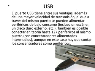 •                      USB
    El puerto USB tiene entre sus ventajas, además
    de una mayor velocidad de transmisión, el que a
    través del mismo puerto se pueden alimentar
    periféricos de bajo consumo (incluso un escáner,
    un disco duro externo, etc.). También es posible
    conectar en teoría hasta 127 periféricos al mismo
    puerto (con concentradores alimentados
    intermedios), aunque en este caso hay que contar
    los concentradores como periféricos.
 