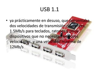 USB 1.1
• ya prácticamente en desuso, que presentaba
  dos velocidades de transmisión diferentes,
  1.5Mb/s para teclados, ratones y otros
  dispositivos que no necesitan mayores
  velocidades, y una velocidad máxima de
  12Mb/s
 