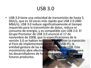 USB 3.0
• USB 3.0 tiene una velocidad de transmisión de hasta 5
  Gbit/s, que es 10 veces más rápido que USB 2.0 (480
  Mbit/s). USB 3.0 reduce significativamente el tiempo
  requerido para la transmisión de datos, reduce el
  consumo de energía, y es compatible con USB 2.0. El
  Grupo Promotor de USB 3.0 anunció el 17 de
  noviembre de 2008, que la especificaciones de la
  versión 3.0 se habían terminado e hicieron la transición
  al Foro de implementadores de USB (USB-IF), la
  entidad gestora de las especificaciones de USB. Este
  movimiento abre efectivamente la especificación para
  los desarrolladores de hardware para su aplicación en
  futuros productos.
 