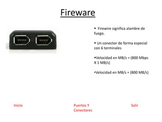 Fireware
SalirPuertos Y
Conectores
Inicio
 Firewire significa alambre de
fuego.
 Un conector de forma especial
con 6 terminales
Velocidad en MB/s = (800 Mbps
X 1 MB/s)
•Velocidad en MB/s = (800 MB/s)
 
