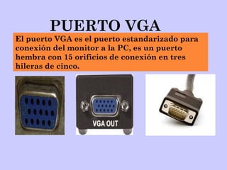 PUERTO VGA
El puerto VGA es el puerto estandarizado para
conexión del monitor a la PC, es un puerto
hembra con 15 orificios de conexión en tres
hileras de cinco.
 