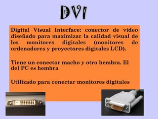 Digital Visual Interface: conector de vídeo
diseñado para maximizar la calidad visual de
los monitores digitales (monitores de
ordenadores y proyectores digitales LCD).
Tiene un conector macho y otro hembra. El
del PC es hembra
Utilizado para conectar monitores digitales
 