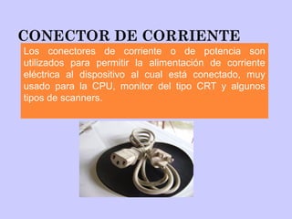 CONECTOR DE CORRIENTE
Los conectores de corriente o de potencia son
utilizados para permitir la alimentación de corriente
eléctrica al dispositivo al cual está conectado, muy
usado para la CPU, monitor del tipo CRT y algunos
tipos de scanners.
 
