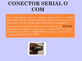 CONECTOR SERIAL O
COM
Son adaptadores que se utilizan para enviar y recibir
información de BIT en BIT fuera del computador a través de un
único cable y de un determinado software de comunicación.
Estos puertos se utilizan para conectar el Mouse y el MODEM.
Normalmente el Mouse se conecta a un puerto COM de 9 pines
(comúnmente COM1) y el MODEM se conecta a un puerto de
25 pines (comúnmente COM2)
 