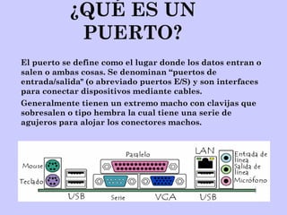 ¿QUÉ ES UN
PUERTO?
El puerto se define como el lugar donde los datos entran o
salen o ambas cosas. Se denominan “puertos de
entrada/salida" (o abreviado puertos E/S) y son interfaces
para conectar dispositivos mediante cables.
Generalmente tienen un extremo macho con clavijas que
sobresalen o tipo hembra la cual tiene una serie de
agujeros para alojar los conectores machos.
 