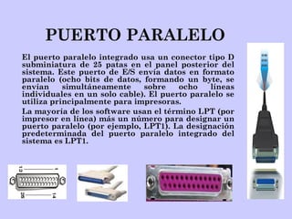 PUERTO PARALELO
El puerto paralelo integrado usa un conector tipo D
subminiatura de 25 patas en el panel posterior del
sistema. Este puerto de E/S envía datos en formato
paralelo (ocho bits de datos, formando un byte, se
envían simultáneamente sobre ocho líneas
individuales en un solo cable). El puerto paralelo se
utiliza principalmente para impresoras.
La mayoría de los software usan el término LPT (por
impresor en línea) más un número para designar un
puerto paralelo (por ejemplo, LPT1). La designación
predeterminada del puerto paralelo integrado del
sistema es LPT1.
 