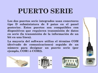 PUERTO SERIE
Los dos puertos serie integrados usan conectores
tipo D subminiatura de 9 patas en el panel
posterior. Estos puertos son compatibles con
dispositivos que requieren transmisión de datos
en serie (la transmisión de la información de un
bit en una línea).
La mayoría del software utiliza el término COM
(derivado de comunicaciones) seguido de un
número para designar un puerto serie (por
ejemplo, COM1 ó COM2).
 