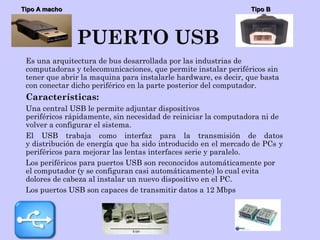 PUERTO USB
Es una arquitectura de bus desarrollada por las industrias de
computadoras y telecomunicaciones, que permite instalar periféricos sin
tener que abrir la maquina para instalarle hardware, es decir, que basta
con conectar dicho periférico en la parte posterior del computador.
Características:
Una central USB le permite adjuntar dispositivos
periféricos rápidamente, sin necesidad de reiniciar la computadora ni de
volver a configurar el sistema.
El USB trabaja como interfaz para la transmisión de datos
y distribución de energía que ha sido introducido en el mercado de PCs y
periféricos para mejorar las lentas interfaces serie y paralelo.
Los periféricos para puertos USB son reconocidos automáticamente por
el computador (y se configuran casi automáticamente) lo cual evita
dolores de cabeza al instalar un nuevo dispositivo en el PC.
Los puertos USB son capaces de transmitir datos a 12 Mbps
Tipo A machoTipo A macho Tipo BTipo B
 