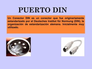 PUERTO DIN
Un Conector DIN es un conector que fue originariamente
estandarizado por el Deutsches Institut für Normung (DIN), la
organización de estandarización alemana. Inicialmente muy
utilizado.
 