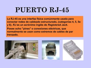 PUERTO RJ-45
La RJ-45 es una interfaz física comúnmente usada para
conectar redes de cableado estructurado, (categorías 4, 5, 5e
y 6). RJ es un acrónimo inglés de Registered Jack.
Posee ocho "pines" o conexiones eléctricas, que
normalmente se usan como extremos de cables de par
trenzado.
 