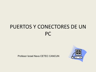 PUERTOS Y CONECTORES DE UN
PC
Profesor Israel Nava CETEC CANCUN
 