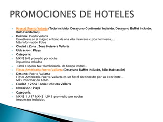    Krystal Puerto Vallarta (Todo Incluido, Desayuno Continental Incluido, Desayuno Buffet Incluido,
    Sólo Habitación)
   Destino: Puerto Vallarta
    Envuélvete en el mágico entorno de una villa mexicana cuyos hermosos j...
    Más Información Fotos
   Ciudad / Zona : Zona Hotelera Vallarta
   Ubicación : Playa
   Categoría:
   MXN$ 849 promedio por noche
    impuestos incluidos
    Tarifa Especial No Reembolsable, de tiempo limitad...
   Fiesta Americana Puerto Vallarta (Desayuno Buffet Incluido, Sólo Habitación)
   Destino: Puerto Vallarta
    Fiesta Americana Puerto Vallarta es un hotel reconocido por su excelente...
    Más Información Fotos
   Ciudad / Zona : Zona Hotelera Vallarta
   Ubicación : Playa
   Categoría:
   MXN$ 1,487 MXN$ 1,041 promedio por noche
    impuestos incluidos
 