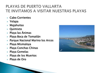    Cabo Corrientes
   Yelapa
   Majahuitas
   Quimixto
   Playa las Ánimas
   Playa Boca de Tomatlán
   Parque Nacional Marino los Arcos
   Playa Mismaloya
   Playa Conchas Chinas
   Playa Gemelas
   Playa de los Muertos
   Playa de Oro
 