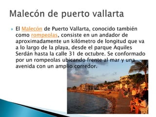    El Malecón de Puerto Vallarta, conocido también
    como rompeolas, consiste en un andador de
    aproximadamente un kilómetro de longitud que va
    a lo largo de la playa, desde el parque Aquiles
    Serdán hasta la calle 31 de octubre. Se conformado
    por un rompeolas ubicando frente al mar y una
    avenida con un amplio corredor.
 