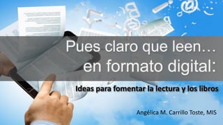 Ideas para fomentar la lectura y los libros
Pues claro que leen…
en formato digital:
Angélica M. Carrillo Toste, MIS
 