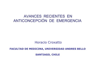 AVANCES RECIENTES EN
      ANTICONCEPCIÓN DE EMERGENCIA
 



                   Horacio Croxatto
    FACULTAD DE MEDICINA, UNIVERSIDAD ANDRES BELLO

                   SANTIAGO, CHILE
 