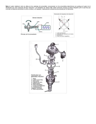 Nota: el ruptor (platinos) solo se utiliza en los sistemas de encendido convencional, en los encendidos electrónicos se sustituye el ruptor en el
distribuidor por unos sensores del tipo "inductivo" y los llamados de "efecto Hall". Estos sensores aunque no tienen desgaste pero si que hay que
controlar la distancia (entrehierro) entre el emisor y el captador, manteniendo la distancia preconizada por el fabricante.
Principio de funcionamiento
 