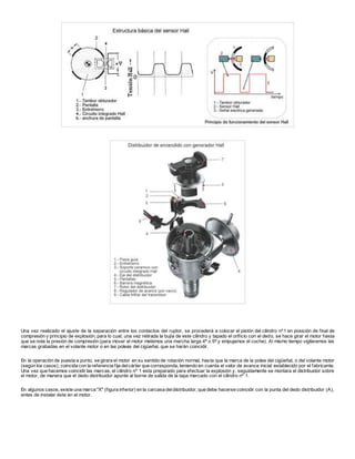 Una vez realizado el ajuste de la separación entre los contactos del ruptor, se procederá a colocar el pistón del cilindro nº1 en posición de final de
compresión y principio de explosión, para lo cual, una vez retirada la bujía de este cilindro y tapado el orificio con el dedo, se hace girar el motor hasta
que se note la presión de compresión (para mover el motor metemos una marcha larga 4ª o 5ª y empujamos el coche). Al mismo tiempo vigilaremos las
marcas grabadas en el volante motor o en las poleas del cigüeñal, que se harán coincidir.
En la operación de puesta a punto, se girara el motor en su sentido de rotación normal, hasta que la marca de la polea del cigüeñal, o del volante motor
(según los casos), coincida con la referencia fija delcárter que corresponda, teniendo en cuenta el valor de avance inicial establecido por el fabricante.
Una vez que hacemos coincidir las marcas, el cilindro nº 1 esta preparado para efectuar la explosión y, seguidamente se montara el distribuidor sobre
el motor, de manera que el dedo distribuidor apunte al borne de salida de la tapa marcado con el cilindro nº 1.
En algunos casos, existe una marca "X" (figura inferior) en la carcasa deldistribuidor, que debe hacerse coincidir con la punta del dedo distribuidor (A),
antes de instalar éste en el motor.
 