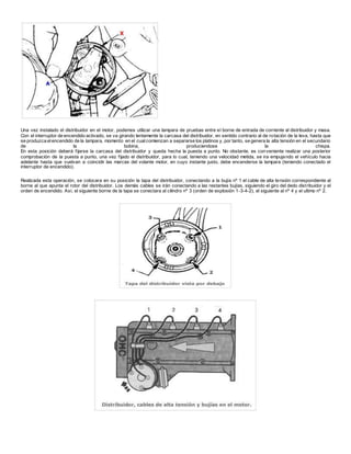 Una vez instalado el distribuidor en el motor, podemos utilizar una lampara de pruebas entre el borne de entrada de corriente al distribuidor y masa.
Con el interruptor de encendido activado, se va girando lentamente la carcasa del distribuidor, en sentido contrario al de rotación de la leva, hasta que
se produzca elencendido de la lampara, momento en el cualcomienzan a separarse los platinos y, por tanto, se genera la alta tensión en el secundario
de la bobina, produciendose la chispa.
En esta posición deberá fijarse la carcasa del distribuidor y queda hecha la puesta a punto. No obstante, es conveniente realizar una posterior
comprobación de la puesta a punto, una vez fijado el distribuidor, para lo cual, teniendo una velocidad metida, se ira empujando el vehículo hacia
adelante hasta que vuelvan a coincidir las marcas del volante motor, en cuyo instante justo, debe encenderse la lampara (teniendo conectado el
interruptor de encendido).
Realizada esta operación, se colocara en su posición la tapa del distribuidor, conectando a la bujía nº 1 el cable de alta tensión correspondiente al
borne al que apunta el rotor del distribuidor. Los demás cables se irán conectando a las restantes bujías, siguiendo el giro del dedo distribuidor y el
orden de encendido. Así, el siguiente borne de la tapa se conectara al cilindro nº 3 (orden de explosión 1-3-4-2), el siguiente al nº 4 y el ultimo nº 2.
 