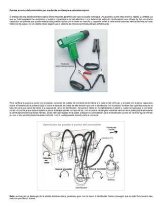 Puesta a punto del encendido por medio de una lampara estroboscopica:
El empleo de una pistola estroboscopica ofrece mayores garantías por que se puede conseguir una puesta a punto mas precisa, rápida y cómoda, ya
que su funcionamiento es autónomo y puede ir conectada a la red eléctrica o a la batería del vehículo, produciendo una ráfaga de luz por efecto
capacitivo tan potente que puede realizarse la puesta a punto con el motor en marcha y se puede tomar la referencia sobre las marcas hechas por este
motivo en la polea o en el volante motor según sea el sistema de referencia introducido por el fabricante.
Para verificar la puesta a punto con la pistola, conectar los cables de corriente de la misma a la batería del vehículo, y el cable con la pinza capacitiva
sobre el aislante de la primera bujía o sobre el aislante del cable de alta tensión que une el distribuidor con la bobina, tambien hay que desconectar el
tubo de vacio que viene del motor a la capsula de vacío del distribuidor.. Se pone el motor en funcionamiento a ralentí y, cada vez que pase la corriente
por el conductor alque esta acoplado la pinza, la lampara emite un rayo de luz, con el cualal ser dirigido sobre las marcas de la polea podrá apreciarse
la perfecta coincidencia de las mismas. Si las marcas situadas en la polea y bloque no coincidiesen, girar el distribuidor (c omo se ve en la figura inferior)
en uno u otro sentido hasta hacerlas coincidir, con lo cual la puesta a punto seria la correcta.
Nota: aunque no se disponga de la pistola estoboscópica, podemos girar con la mano el distribuidor hasta conseguir que el motor funcione lo mas
redondo posible sin tirones.
 
