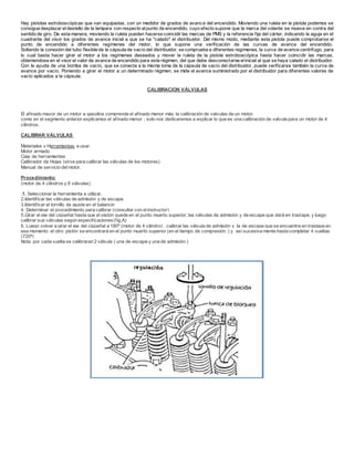 Hay pistolas estroboscópicas que van equipadas, con un medidor de grados de avance del encendido. Moviendo una ruleta en la pistola podemos se
consigue desplazar eldestello de la lampara con respecto alpunto de encendido, cuyo efecto supone que la marca del volante se mueva en contra del
sentido de giro. De esta manera, moviendo la ruleta pueden hacerse coincidir las marcas de PMS y la referencia fija del cárter, indicando la aguja en el
cuadrante del visor los grados de avance inicial a que se ha "calado" el distribuidor. Del mismo modo, mediante esta pistola puede comprobarse el
punto de encendido a diferentes regímenes del motor, lo que supone una verificación de las curvas de avance del encendido.
Soltando la conexión del tubo flexible de la cápsula de vacío del distribuidor, se comprueba a diferentes regímenes, la curva de avance centrifugo, para
lo cual basta hacer girar el motor a los regímenes deseados y mover la ruleta de la pistola estroboscópica hasta hacer coincidir las marcas,
obteniendose en el visor el valor de avance de encendido para este régimen, del que debe desconectarse elinicial al que se haya calado el distribuidor.
Con la ayuda de una bomba de vacío, que se conecta a la misma toma de la cápsula de vacío del distribuidor, puede verificarse también la curva de
avance por vacío. Poniendo a girar el motor a un determinado régimen, se mide el avance suministrado por el distribuidor para diferentes valores de
vacío aplicados a la cápsula.
CALIBRACION VÁLVULAS
El afinado mayor de un motor a gasolina comprende el afinado menor más la calibración de valvulas de un motor.
como en el segmento anterior explicamos el afinado menor ; solo nos dedicaremos a explicar lo que es una calibración de valvula para un motor de 4
cilindros.
CALIBRAR VÁLVULAS
Materiales y Herramientas a usar.
Motor armado.
Caja de herramientas
Calibrador de Hojas (sirve para calibrar las válvulas de los motores)
Manual de servicio delmotor.
Procedimiento:
(motor de 4 cilindros y 8 válvulas)
,1. Seleccionar la herramienta a utilizar.
2.Identificar las válvulas de admisión y de escape.
3.Identificar el tornillo de ajuste en el balancin
4. Determinar el procedimiento para calibrar (consultar con elinstructor)
5.Girar el eje del cigüeñal hasta que el pistón quede en el punto muerto superior; las válvulas de admisión y de escape que dará en traslape, y luego
calibrar sus válvulas según especificaciones(fig.A)
6. Luego volver a girar el eje del cigüeñal a 180ª (motor de 4 cilindro) , calibrar las válvula de admisión y la de escape que se encuentre en traslape en
ese momento el otro pistón se encontrará en el punto muerto superior (en el tiempo de compresión. ) y así sucesiva mente hasta completar 4 vueltas
(720ª)
Nota: por cada vuelta se calibraran 2 válvula ( una de escape y una de admisión.)
 
