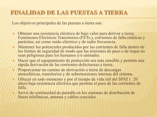 Los objetivos principales de las puestas a tierra son:

   Obtener una resistencia eléctrica de bajo valor para derivar a tierra
    Fenómenos Eléctricos Transitorios (FETs.), corrientes de falla estáticas y
    parásitas; así como ruido eléctrico y de radio frecuencia.
   Mantener los potenciales producidos por las corrientes de falla dentro de
    los límites de seguridad de modo que las tensiones de paso o de toque no
    sean peligrosas para los humanos y/o animales.
   Hacer que el equipamiento de protección sea más sensible y permita una
    rápida derivación de las corrientes defectuosas a tierra.
   Proporcionar un camino de derivación a tierra de descargas
    atmosféricas, transitorios y de sobretensiones internas del sistema.
   Ofrecer en todo momento y por el tiempo de vida útil del SPAT ( 20
    años) baja resistencia eléctrica que permita el paso de las corrientes de
    falla.
   Servir de continuidad de pantalla en los sistemas de distribución de
    líneas telefónicas, antenas y cables coaxiales.
 