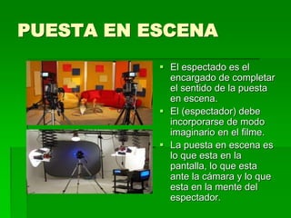 PUESTA EN ESCENA
 El espectado es el
encargado de completar
el sentido de la puesta
en escena.
 El (espectador) debe
incorporarse de modo
imaginario en el filme.
 La puesta en escena es
lo que esta en la
pantalla, lo que esta
ante la cámara y lo que
esta en la mente del
espectador.
 