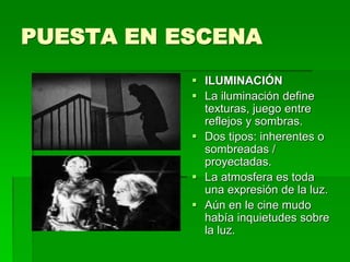 PUESTA EN ESCENA
 ILUMINACIÓN
 La iluminación define
texturas, juego entre
reflejos y sombras.
 Dos tipos: inherentes o
sombreadas /
proyectadas.
 La atmosfera es toda
una expresión de la luz.
 Aún en le cine mudo
había inquietudes sobre
la luz.
 