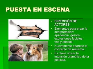 PUESTA EN ESCENA
 DIRECCIÓN DE
ACTORES.
 Elementos para crear la
interpretación:
apariencia, gestos,
expresiones faciales,
voz y efectos.
 Nuevamente aparece el
concepto de realismo.
 Es clave ubicar la
intención dramática de la
película.
 