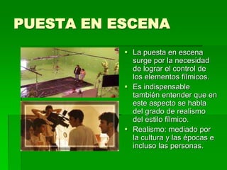 PUESTA EN ESCENA
 La puesta en escena
surge por la necesidad
de lograr el control de
los elementos fílmicos.
 Es indispensable
también entender que en
este aspecto se habla
del grado de realismo
del estilo fílmico.
 Realismo: mediado por
la cultura y las épocas e
incluso las personas.
 