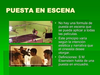 PUESTA EN ESCENA
 No hay una formula de
puesta en escena que
se pueda aplicar a todas
las películas.
 Este principio varía
según la intención
estética y narrativa que
el cineasta desee
otorgar.
 Definiciones: S M
Eisenstein habla de una
puesta en encuadre.
 