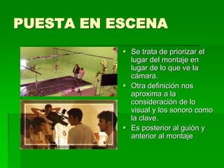 PUESTA EN ESCENA
 Se trata de priorizar el
lugar del montaje en
lugar de lo que ve la
cámara.
 Otra definición nos
aproxima a la
consideración de lo
visual y los sonoro como
la clave.
 Es posterior al guión y
anterior al montaje
 