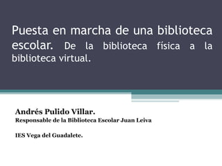 Puesta en marcha de una biblioteca
escolar. De la biblioteca física a la
biblioteca virtual.
Andrés Pulido Villar.
Responsable de la Biblioteca Escolar Juan Leiva
IES Vega del Guadalete.
 