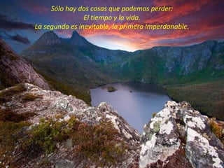 Sólo hay dos cosas que podemos perder:
                El tiempo y la vida.
La segunda es inevitable, la primera imperdonable.
 