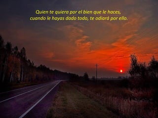 Quien te quiera por el bien que le haces,
cuando le hayas dado todo, te odiará por ello.
 